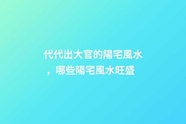 代代出大官的陽宅風水，哪些陽宅風水旺盛